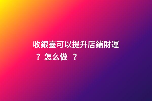 收銀臺可以提升店鋪財運？怎么做？